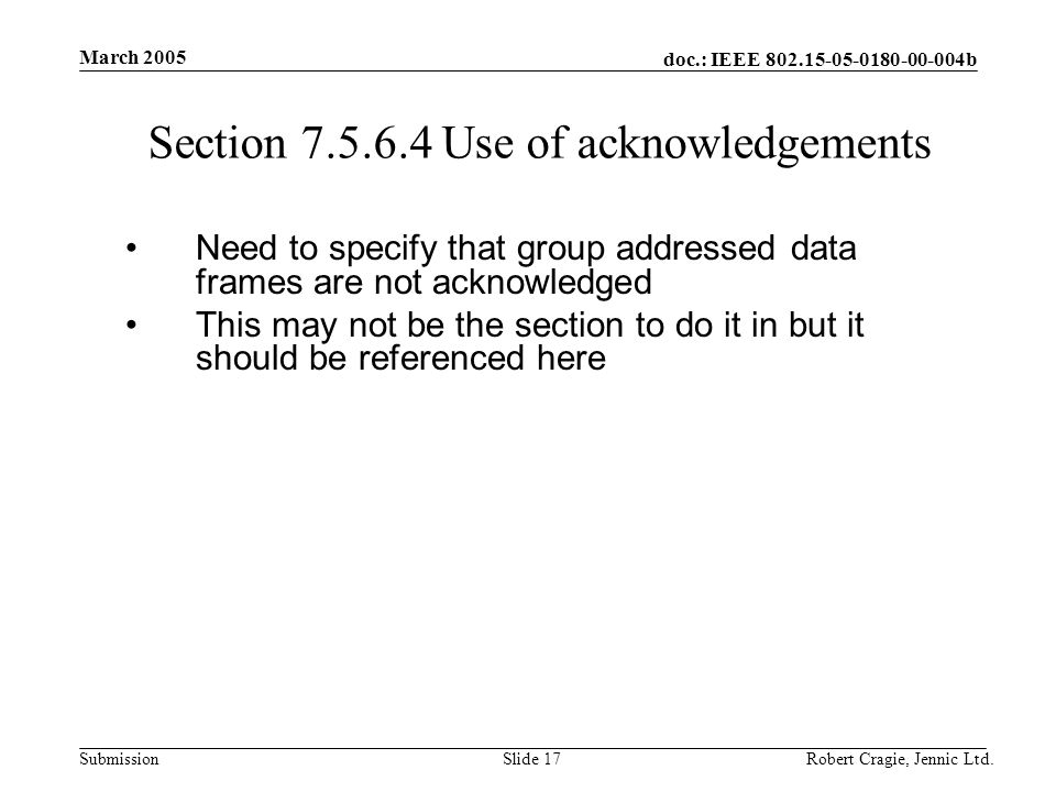 doc.: IEEE b Submission March 2005 Robert Cragie, Jennic Ltd.Slide 17 Section Use of acknowledgements Need to specify that group addressed data frames are not acknowledged This may not be the section to do it in but it should be referenced here