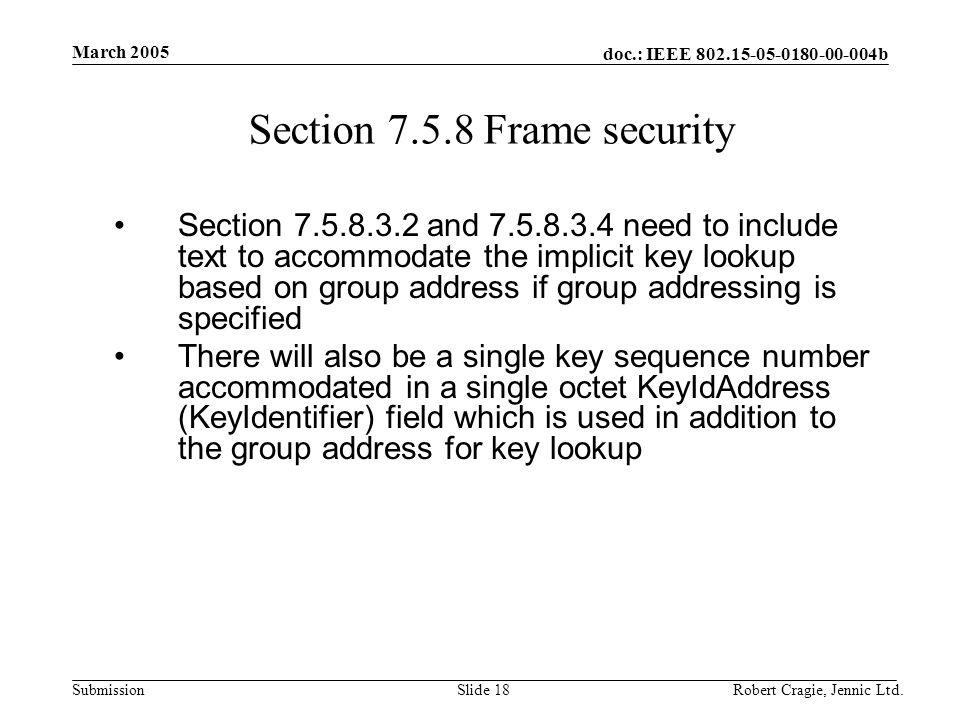 doc.: IEEE b Submission March 2005 Robert Cragie, Jennic Ltd.Slide 18 Section Frame security Section and need to include text to accommodate the implicit key lookup based on group address if group addressing is specified There will also be a single key sequence number accommodated in a single octet KeyIdAddress (KeyIdentifier) field which is used in addition to the group address for key lookup