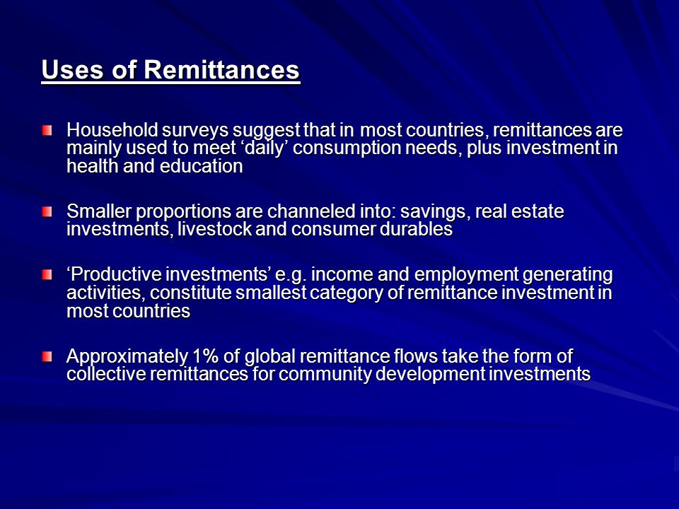 Uses of Remittances Household surveys suggest that in most countries, remittances are mainly used to meet ‘daily’ consumption needs, plus investment in health and education Smaller proportions are channeled into: savings, real estate investments, livestock and consumer durables ‘Productive investments’ e.g.