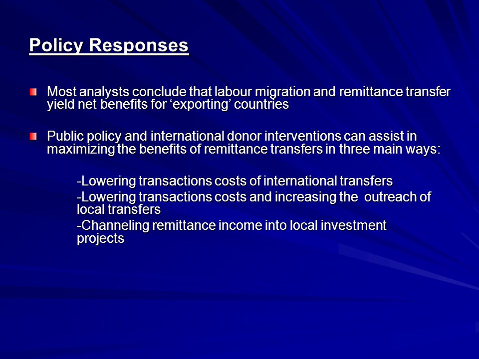 Policy Responses Most analysts conclude that labour migration and remittance transfer yield net benefits for ‘exporting’ countries Public policy and international donor interventions can assist in maximizing the benefits of remittance transfers in three main ways: -Lowering transactions costs of international transfers -Lowering transactions costs and increasing the outreach of local transfers -Channeling remittance income into local investment projects