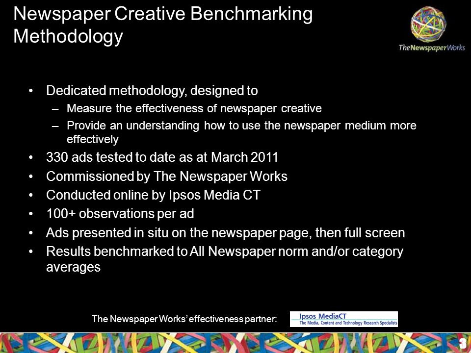 Newspaper Creative Benchmarking Methodology Dedicated methodology, designed to –Measure the effectiveness of newspaper creative –Provide an understanding how to use the newspaper medium more effectively 330 ads tested to date as at March 2011 Commissioned by The Newspaper Works Conducted online by Ipsos Media CT 100+ observations per ad Ads presented in situ on the newspaper page, then full screen Results benchmarked to All Newspaper norm and/or category averages 3 The Newspaper Works’ effectiveness partner: