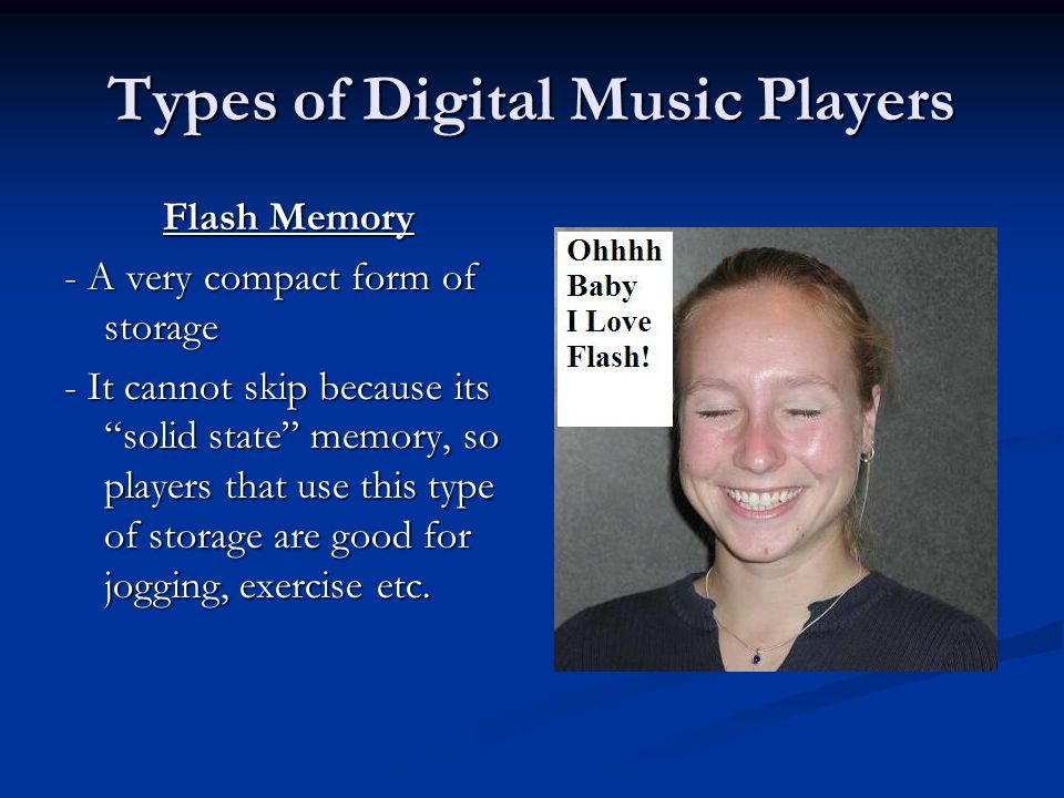 Types of Digital Music Players Flash Memory - A very compact form of storage - It cannot skip because its solid state memory, so players that use this type of storage are good for jogging, exercise etc.