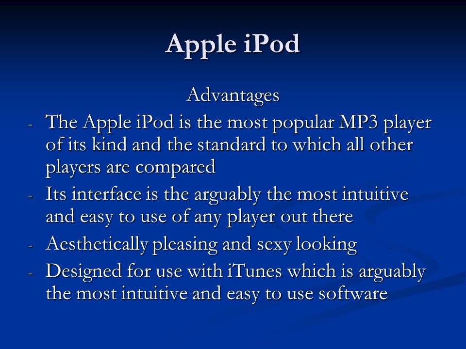 Apple iPod Advantages - The Apple iPod is the most popular MP3 player of its kind and the standard to which all other players are compared - Its interface is the arguably the most intuitive and easy to use of any player out there - Aesthetically pleasing and sexy looking - Designed for use with iTunes which is arguably the most intuitive and easy to use software