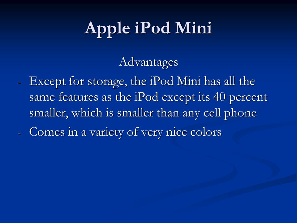 Apple iPod Mini Advantages - Except for storage, the iPod Mini has all the same features as the iPod except its 40 percent smaller, which is smaller than any cell phone - Comes in a variety of very nice colors
