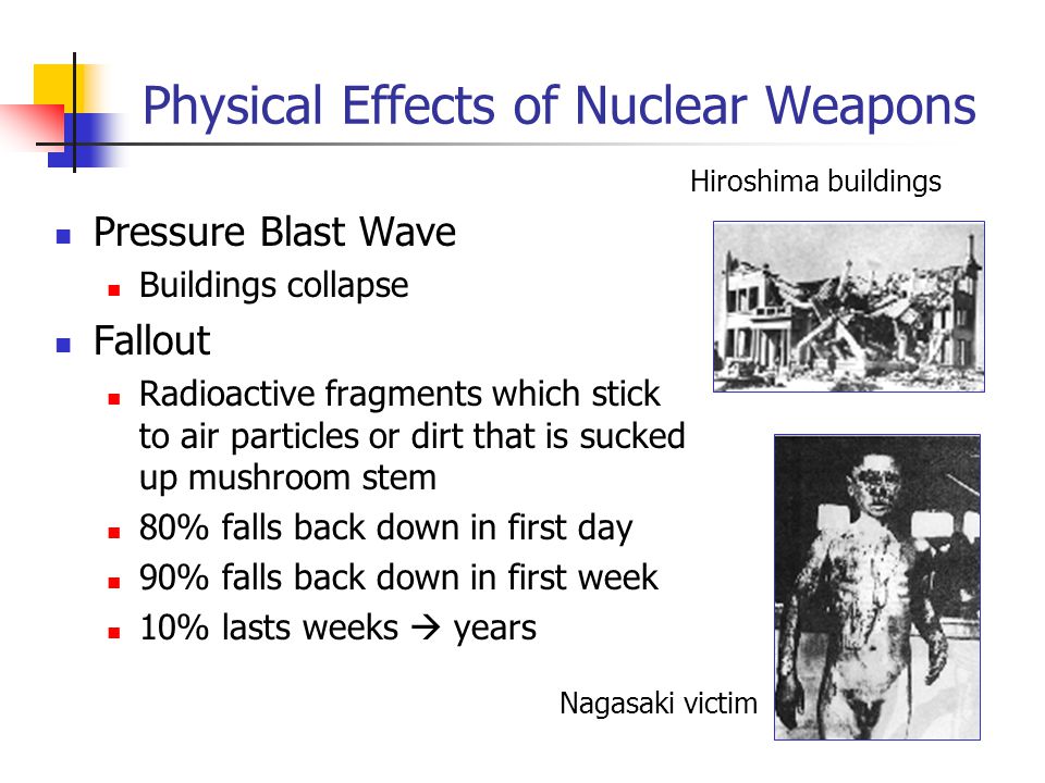 Physical Effects of Nuclear Weapons Pressure Blast Wave Buildings collapse Fallout Radioactive fragments which stick to air particles or dirt that is sucked up mushroom stem 80% falls back down in first day 90% falls back down in first week 10% lasts weeks  years Nagasaki victim Hiroshima buildings