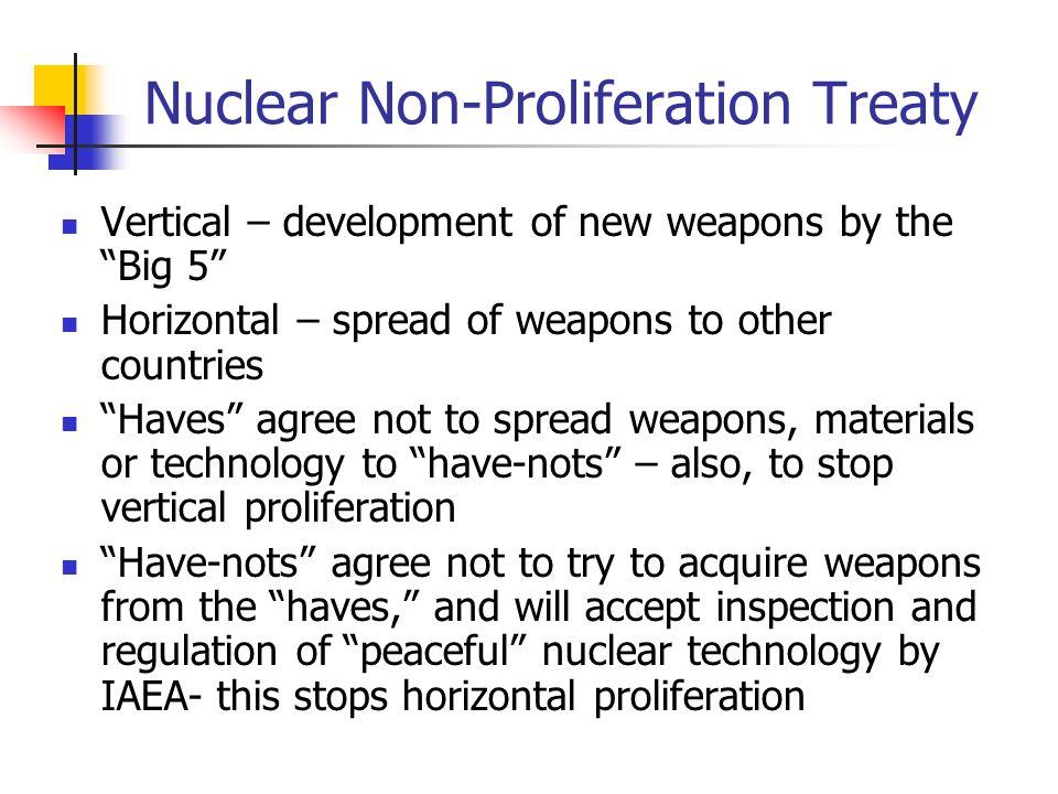 Nuclear Non-Proliferation Treaty Vertical – development of new weapons by the Big 5 Horizontal – spread of weapons to other countries Haves agree not to spread weapons, materials or technology to have-nots – also, to stop vertical proliferation Have-nots agree not to try to acquire weapons from the haves, and will accept inspection and regulation of peaceful nuclear technology by IAEA- this stops horizontal proliferation