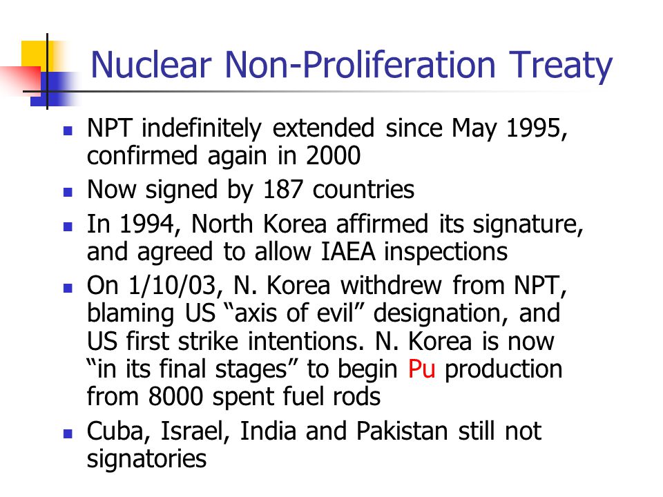 Nuclear Non-Proliferation Treaty NPT indefinitely extended since May 1995, confirmed again in 2000 Now signed by 187 countries In 1994, North Korea affirmed its signature, and agreed to allow IAEA inspections On 1/10/03, N.