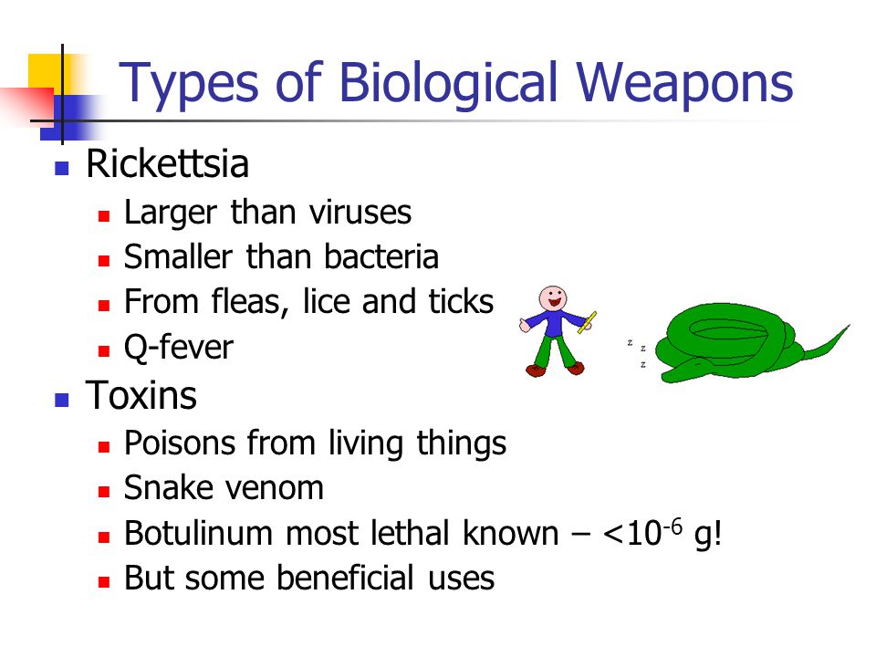 Types of Biological Weapons Rickettsia Larger than viruses Smaller than bacteria From fleas, lice and ticks Q-fever Toxins Poisons from living things Snake venom Botulinum most lethal known – <10 -6 g.
