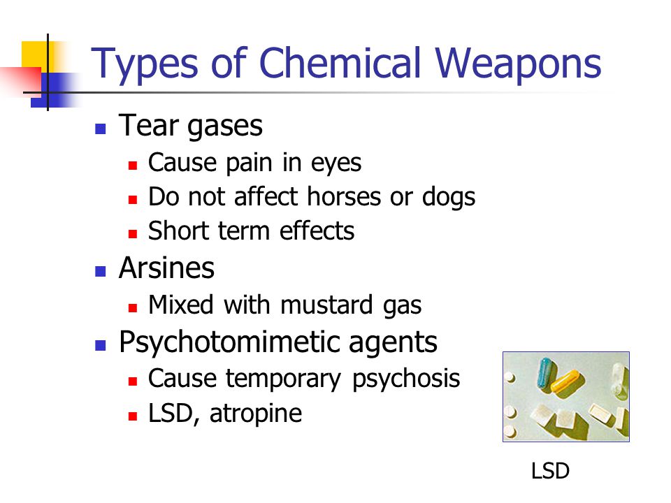 Types of Chemical Weapons Tear gases Cause pain in eyes Do not affect horses or dogs Short term effects Arsines Mixed with mustard gas Psychotomimetic agents Cause temporary psychosis LSD, atropine LSD