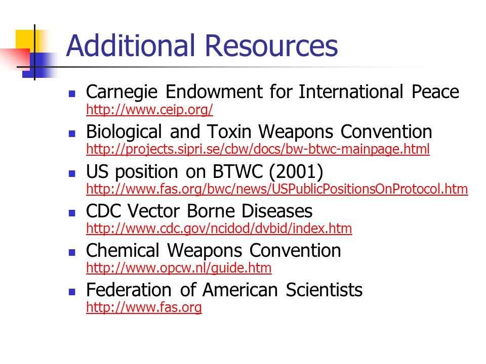 Additional Resources Carnegie Endowment for International Peace     Biological and Toxin Weapons Convention     US position on BTWC (2001)     CDC Vector Borne Diseases     Chemical Weapons Convention     Federation of American Scientists
