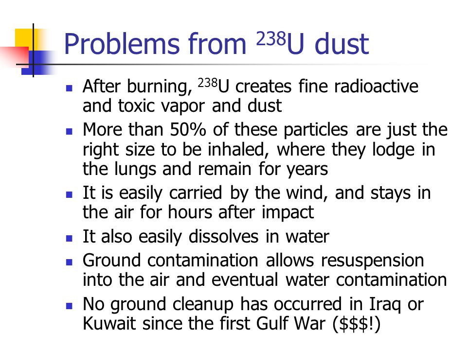 Problems from 238 U dust After burning, 238 U creates fine radioactive and toxic vapor and dust More than 50% of these particles are just the right size to be inhaled, where they lodge in the lungs and remain for years It is easily carried by the wind, and stays in the air for hours after impact It also easily dissolves in water Ground contamination allows resuspension into the air and eventual water contamination No ground cleanup has occurred in Iraq or Kuwait since the first Gulf War ($$$!)