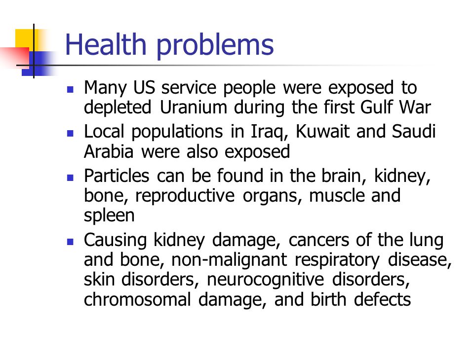 Health problems Many US service people were exposed to depleted Uranium during the first Gulf War Local populations in Iraq, Kuwait and Saudi Arabia were also exposed Particles can be found in the brain, kidney, bone, reproductive organs, muscle and spleen Causing kidney damage, cancers of the lung and bone, non-malignant respiratory disease, skin disorders, neurocognitive disorders, chromosomal damage, and birth defects