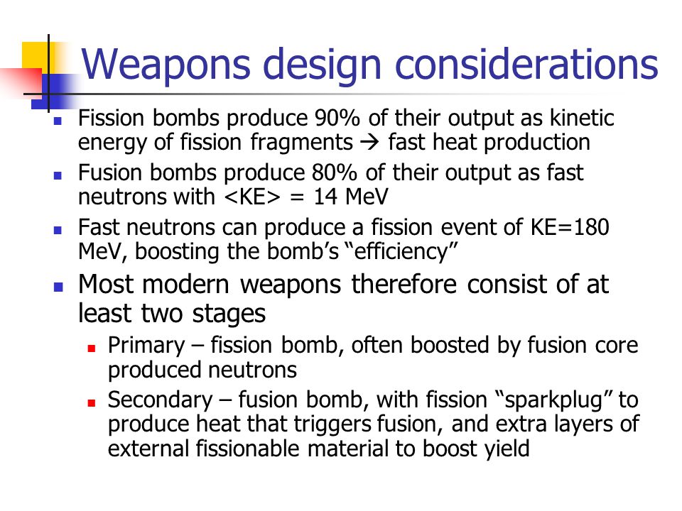 Weapons design considerations Fission bombs produce 90% of their output as kinetic energy of fission fragments  fast heat production Fusion bombs produce 80% of their output as fast neutrons with = 14 MeV Fast neutrons can produce a fission event of KE=180 MeV, boosting the bomb’s efficiency Most modern weapons therefore consist of at least two stages Primary – fission bomb, often boosted by fusion core produced neutrons Secondary – fusion bomb, with fission sparkplug to produce heat that triggers fusion, and extra layers of external fissionable material to boost yield