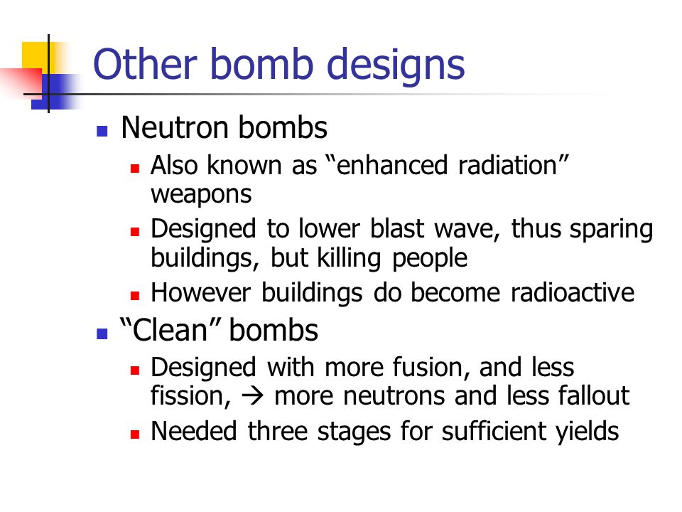 Other bomb designs Neutron bombs Also known as enhanced radiation weapons Designed to lower blast wave, thus sparing buildings, but killing people However buildings do become radioactive Clean bombs Designed with more fusion, and less fission,  more neutrons and less fallout Needed three stages for sufficient yields