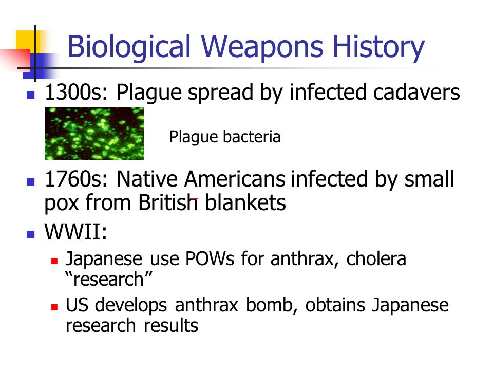 Biological Weapons History 1300s: Plague spread by infected cadavers 1760s: Native Americans infected by small pox from British blankets WWII: Japanese use POWs for anthrax, cholera research US develops anthrax bomb, obtains Japanese research results Plague bacteria