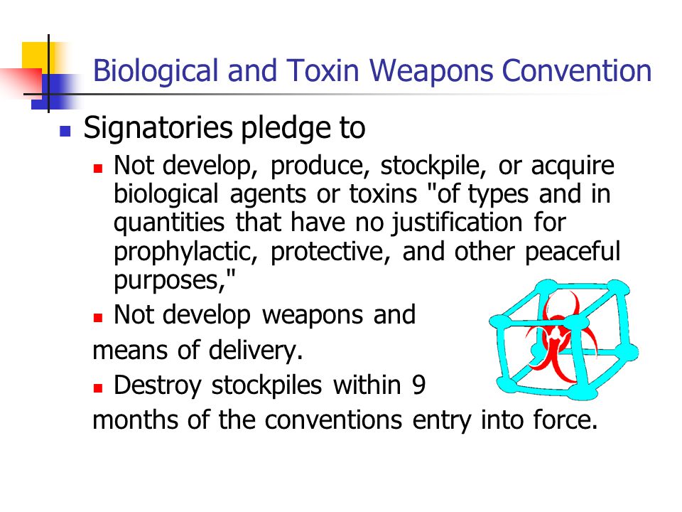 Biological and Toxin Weapons Convention Signatories pledge to Not develop, produce, stockpile, or acquire biological agents or toxins of types and in quantities that have no justification for prophylactic, protective, and other peaceful purposes, Not develop weapons and means of delivery.