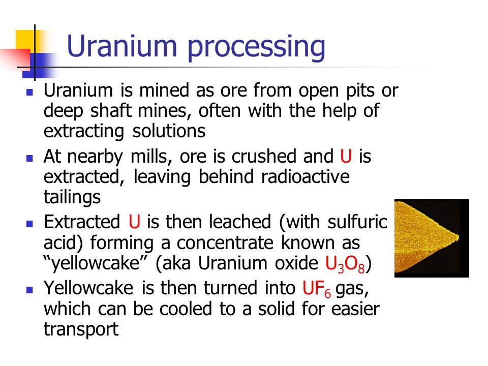Uranium processing Uranium is mined as ore from open pits or deep shaft mines, often with the help of extracting solutions At nearby mills, ore is crushed and U is extracted, leaving behind radioactive tailings Extracted U is then leached (with sulfuric acid) forming a concentrate known as yellowcake (aka Uranium oxide U 3 O 8 ) Yellowcake is then turned into UF 6 gas, which can be cooled to a solid for easier transport