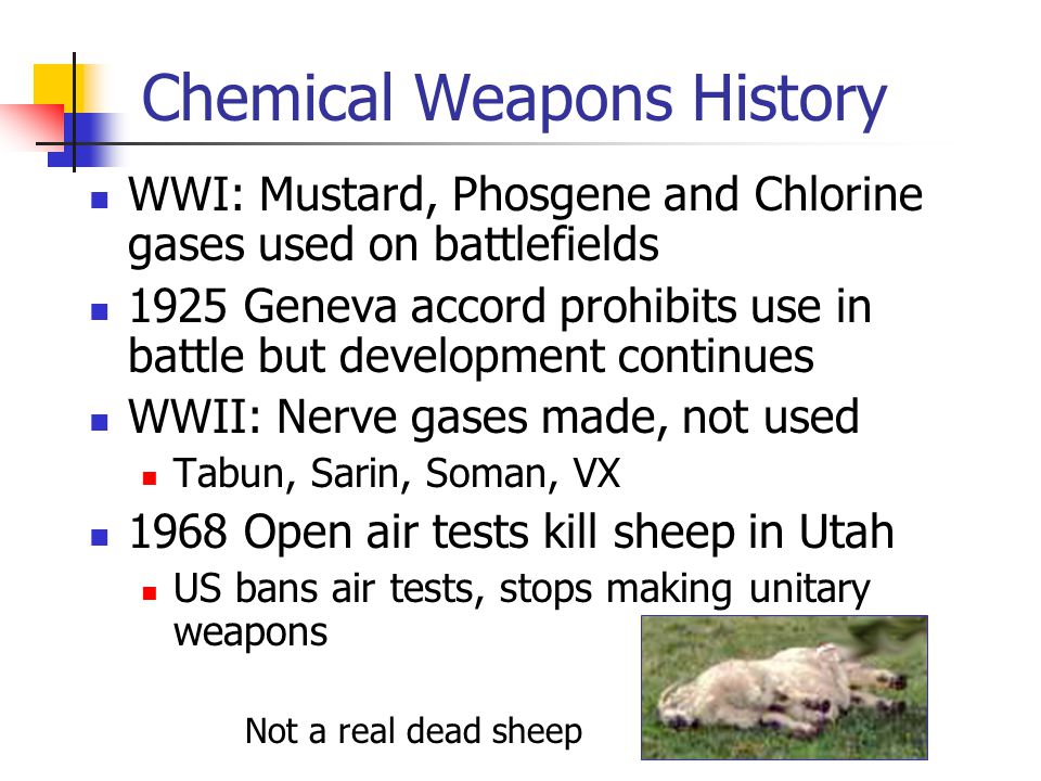 Chemical Weapons History WWI: Mustard, Phosgene and Chlorine gases used on battlefields 1925 Geneva accord prohibits use in battle but development continues WWII: Nerve gases made, not used Tabun, Sarin, Soman, VX 1968 Open air tests kill sheep in Utah US bans air tests, stops making unitary weapons Not a real dead sheep