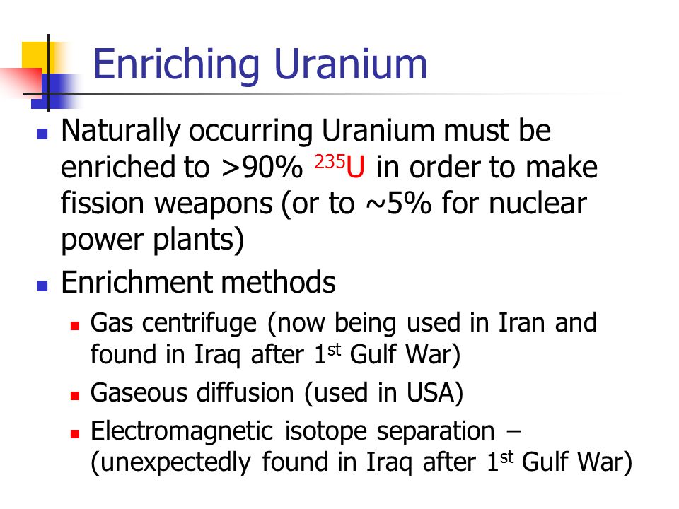 Enriching Uranium Naturally occurring Uranium must be enriched to >90% 235 U in order to make fission weapons (or to ~5% for nuclear power plants) Enrichment methods Gas centrifuge (now being used in Iran and found in Iraq after 1 st Gulf War) Gaseous diffusion (used in USA) Electromagnetic isotope separation – (unexpectedly found in Iraq after 1 st Gulf War)
