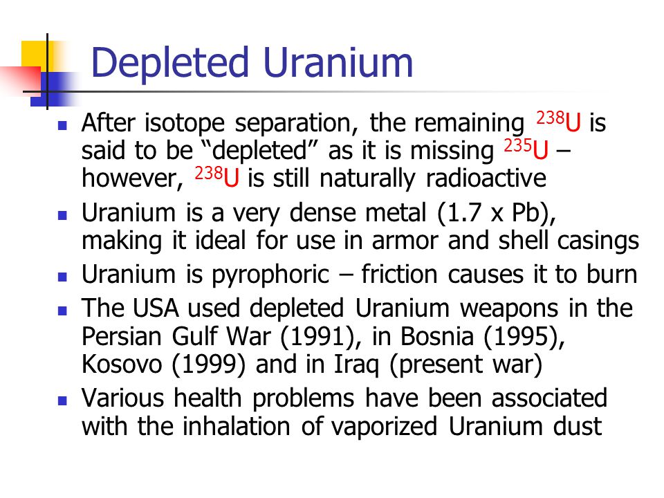 Depleted Uranium After isotope separation, the remaining 238 U is said to be depleted as it is missing 235 U – however, 238 U is still naturally radioactive Uranium is a very dense metal (1.7 x Pb), making it ideal for use in armor and shell casings Uranium is pyrophoric – friction causes it to burn The USA used depleted Uranium weapons in the Persian Gulf War (1991), in Bosnia (1995), Kosovo (1999) and in Iraq (present war) Various health problems have been associated with the inhalation of vaporized Uranium dust