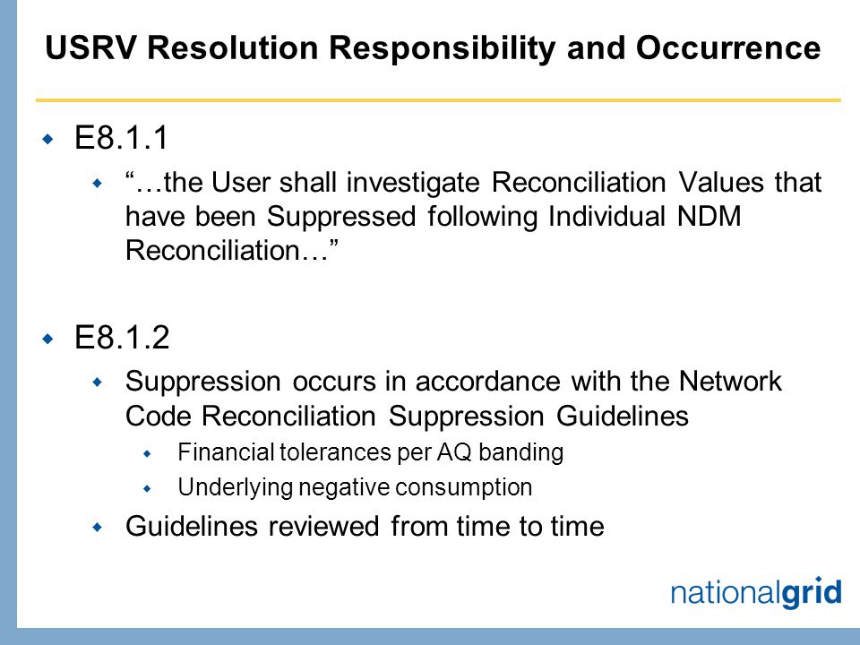 USRV Resolution Responsibility and Occurrence  E8.1.1  …the User shall investigate Reconciliation Values that have been Suppressed following Individual NDM Reconciliation…  E8.1.2  Suppression occurs in accordance with the Network Code Reconciliation Suppression Guidelines  Financial tolerances per AQ banding  Underlying negative consumption  Guidelines reviewed from time to time