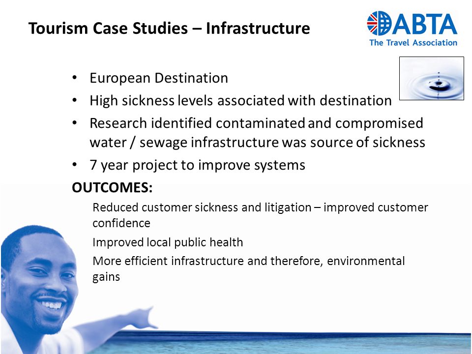 Tourism Case Studies – Infrastructure European Destination High sickness levels associated with destination Research identified contaminated and compromised water / sewage infrastructure was source of sickness 7 year project to improve systems OUTCOMES: Reduced customer sickness and litigation – improved customer confidence Improved local public health More efficient infrastructure and therefore, environmental gains