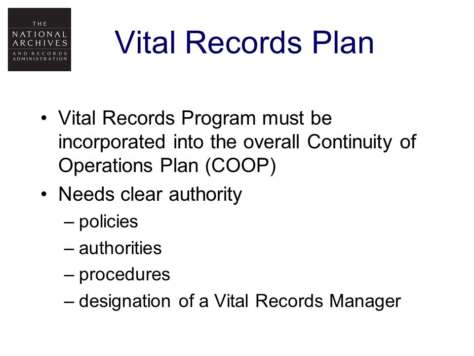 Vital Records Plan Vital Records Program must be incorporated into the overall Continuity of Operations Plan (COOP) Needs clear authority –policies –authorities –procedures –designation of a Vital Records Manager