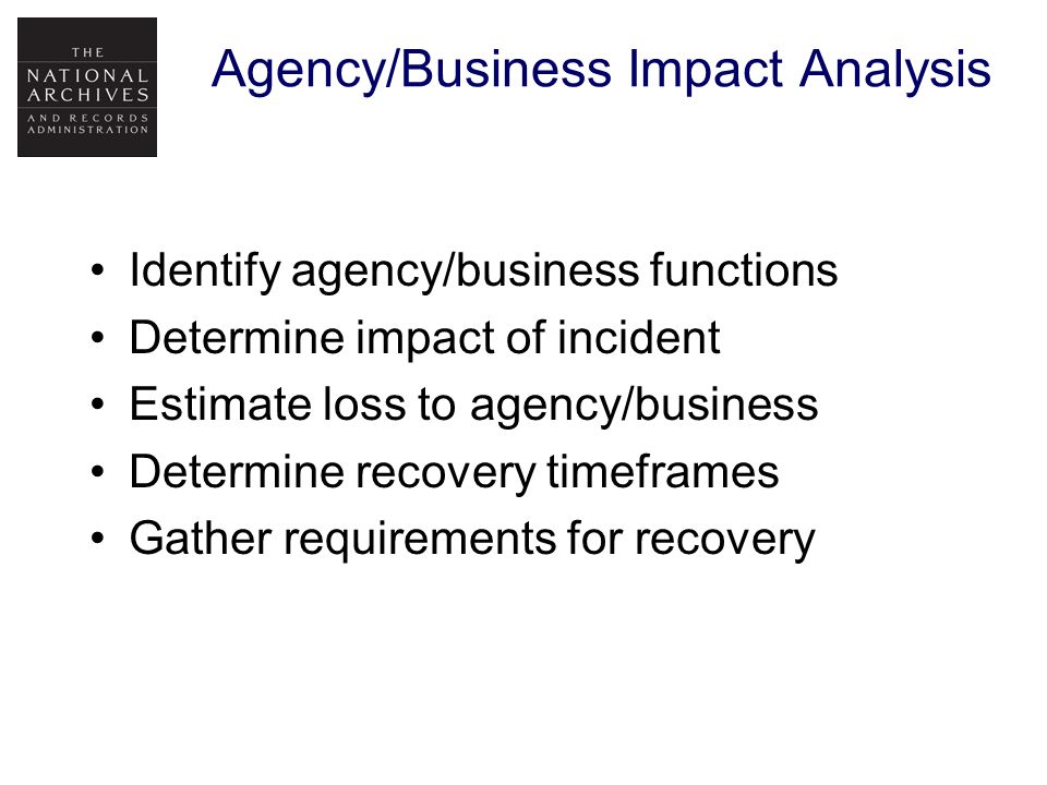 Agency/Business Impact Analysis Identify agency/business functions Determine impact of incident Estimate loss to agency/business Determine recovery timeframes Gather requirements for recovery