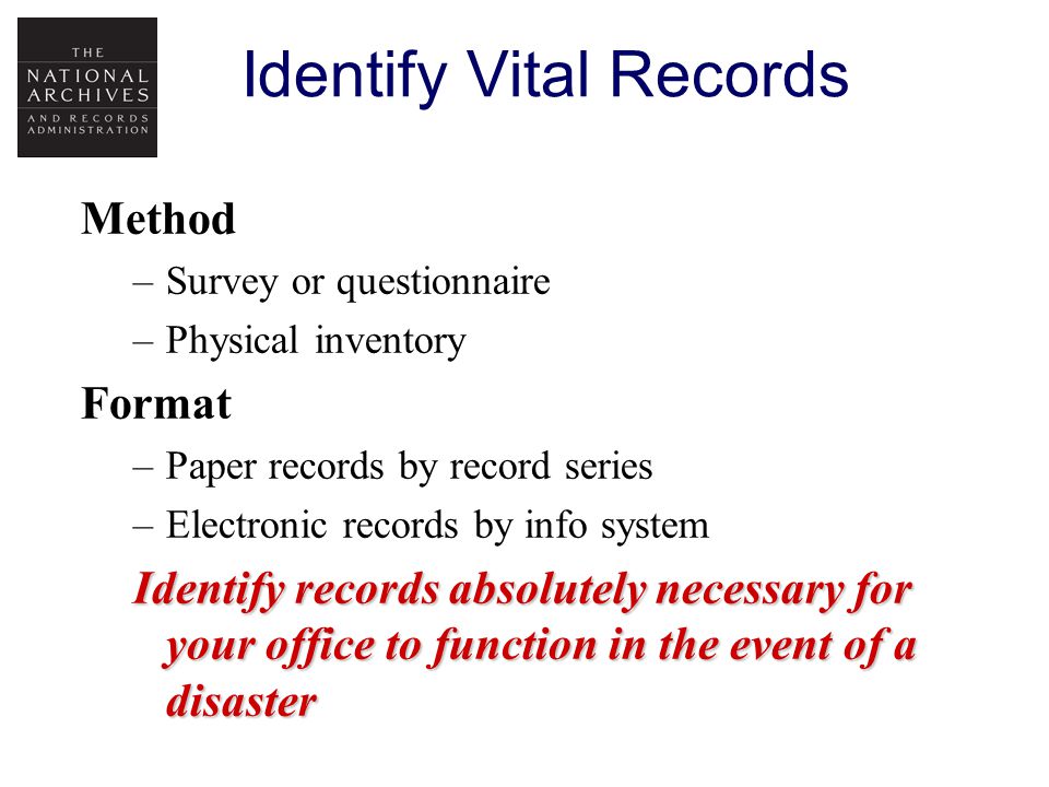 Identify Vital Records Method –Survey or questionnaire –Physical inventory Format –Paper records by record series –Electronic records by info system Identify records absolutely necessary for your office to function in the event of a disaster