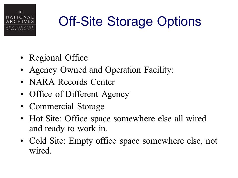 Off-Site Storage Options Regional Office Agency Owned and Operation Facility: NARA Records Center Office of Different Agency Commercial Storage Hot Site: Office space somewhere else all wired and ready to work in.