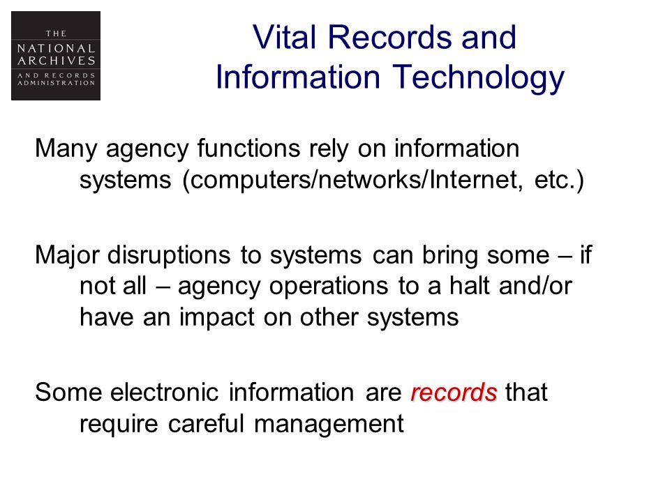 Many agency functions rely on information systems (computers/networks/Internet, etc.) Major disruptions to systems can bring some – if not all – agency operations to a halt and/or have an impact on other systems records Some electronic information are records that require careful management Vital Records and Information Technology