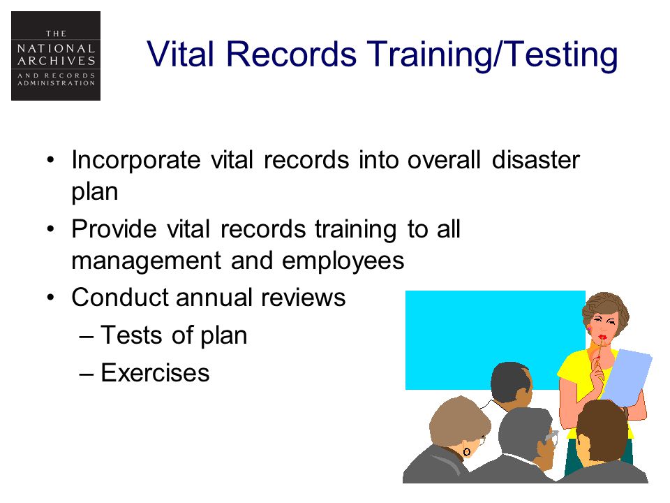 Vital Records Training/Testing Incorporate vital records into overall disaster plan Provide vital records training to all management and employees Conduct annual reviews –Tests of plan –Exercises