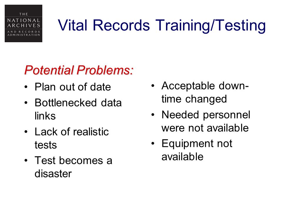 Vital Records Training/Testing Potential Problems: Plan out of date Bottlenecked data links Lack of realistic tests Test becomes a disaster Acceptable down- time changed Needed personnel were not available Equipment not available