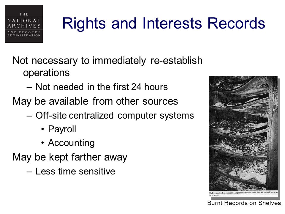 Rights and Interests Records Not necessary to immediately re-establish operations –Not needed in the first 24 hours May be available from other sources –Off-site centralized computer systems Payroll Accounting May be kept farther away –Less time sensitive Burnt Records on Shelves