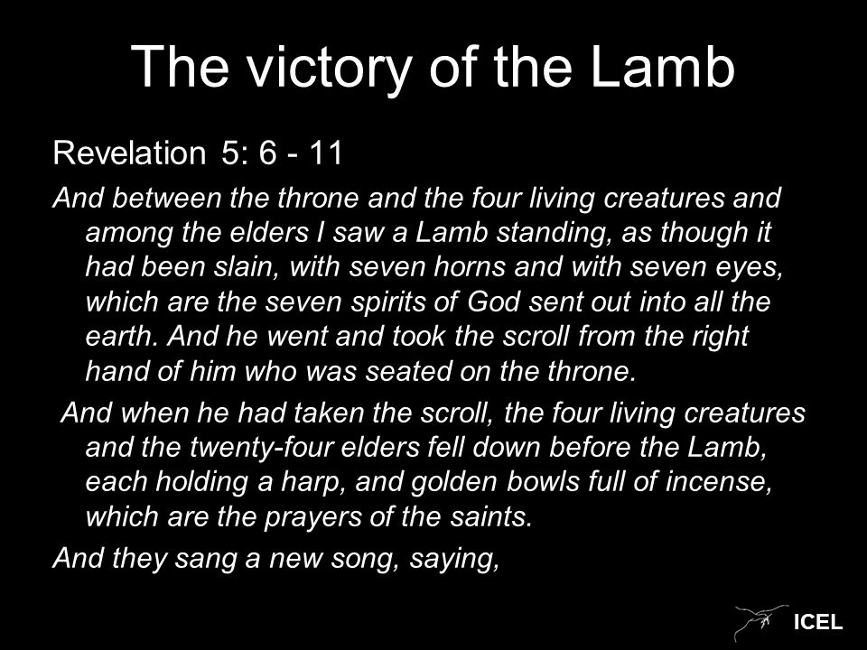 ICEL The victory of the Lamb Revelation 5: And between the throne and the four living creatures and among the elders I saw a Lamb standing, as though it had been slain, with seven horns and with seven eyes, which are the seven spirits of God sent out into all the earth.