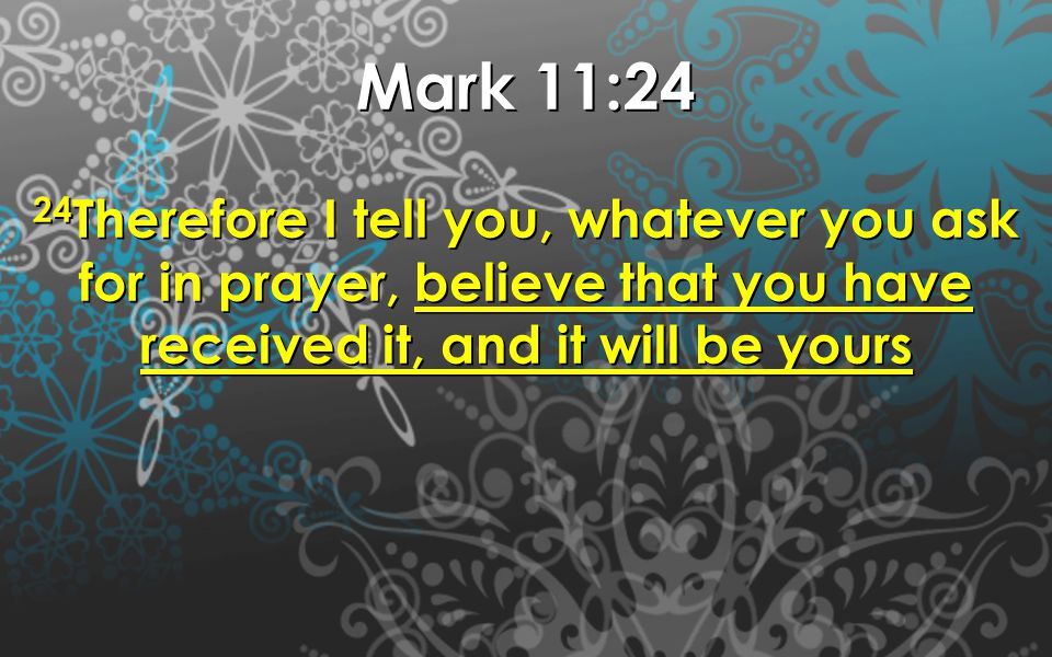 Mark 11:24 24 Therefore I tell you, whatever you ask for in prayer, believe that you have received it, and it will be yours