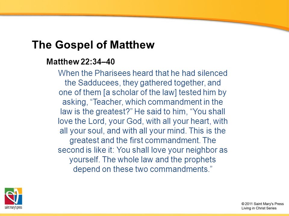 The Gospel of Matthew Matthew 22:34–40 When the Pharisees heard that he had silenced the Sadducees, they gathered together, and one of them [a scholar of the law] tested him by asking, Teacher, which commandment in the law is the greatest He said to him, You shall love the Lord, your God, with all your heart, with all your soul, and with all your mind.