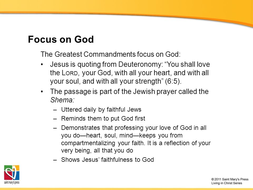Focus on God The Greatest Commandments focus on God: Jesus is quoting from Deuteronomy: You shall love the L ORD, your God, with all your heart, and with all your soul, and with all your strength (6:5).