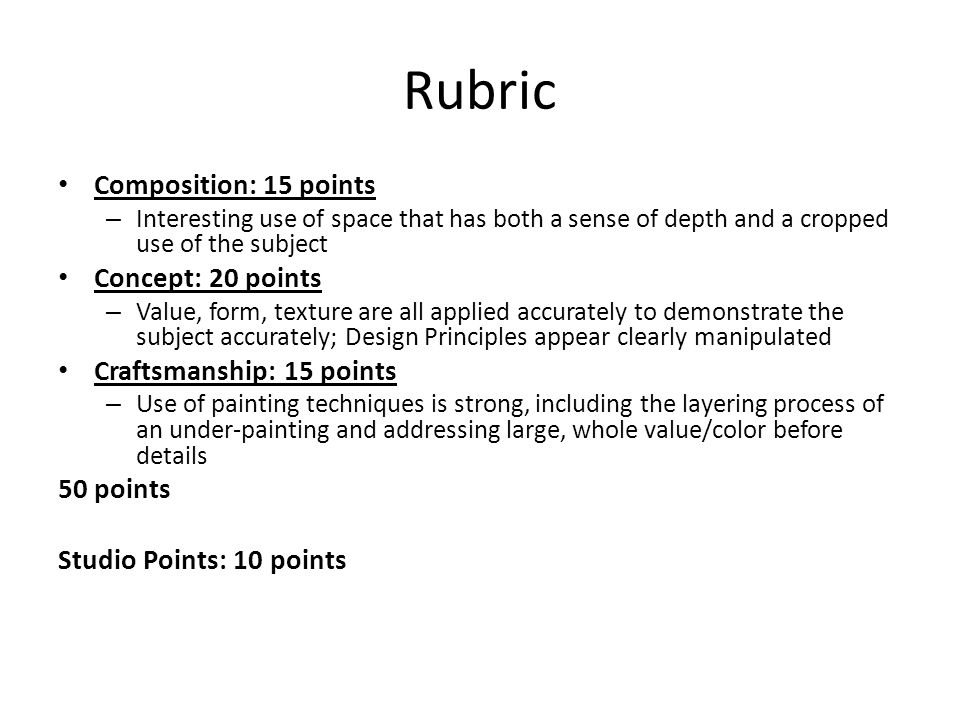 Rubric Composition: 15 points – Interesting use of space that has both a sense of depth and a cropped use of the subject Concept: 20 points – Value, form, texture are all applied accurately to demonstrate the subject accurately; Design Principles appear clearly manipulated Craftsmanship: 15 points – Use of painting techniques is strong, including the layering process of an under-painting and addressing large, whole value/color before details 50 points Studio Points: 10 points