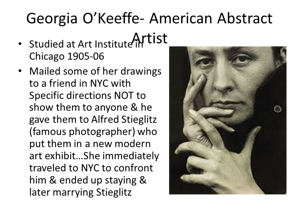 Georgia O’Keeffe- American Abstract Artist Studied at Art Institute in Chicago Mailed some of her drawings to a friend in NYC with Specific directions NOT to show them to anyone & he gave them to Alfred Stieglitz (famous photographer) who put them in a new modern art exhibit…She immediately traveled to NYC to confront him & ended up staying & later marrying Stieglitz