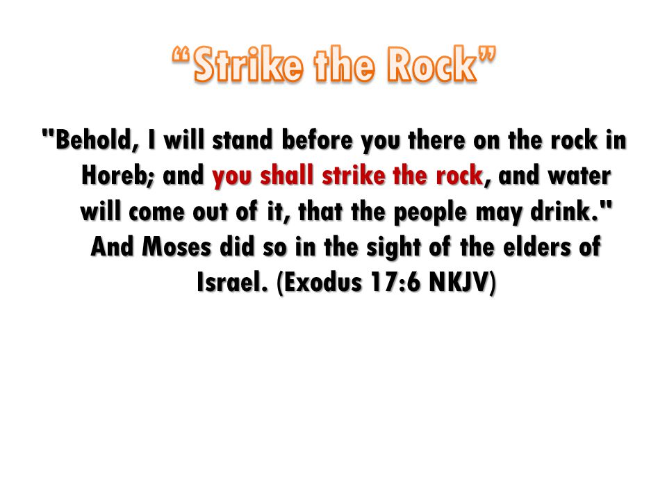 Behold, I will stand before you there on the rock in Horeb; and you shall strike the rock, and water will come out of it, that the people may drink. And Moses did so in the sight of the elders of Israel.