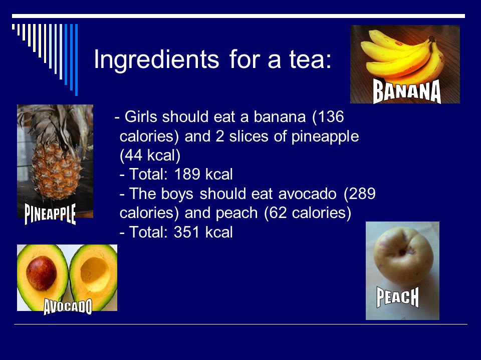 Ingredients for a tea: - Girls should eat a banana (136 calories) and 2 slices of pineapple (44 kcal) - Total: 189 kcal - The boys should eat avocado (289 calories) and peach (62 calories) - Total: 351 kcal