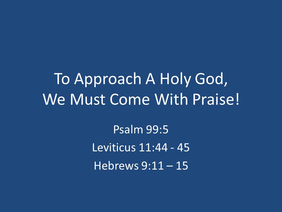 To Approach A Holy God, We Must Come With Praise! Psalm 99:5 Leviticus 11: Hebrews 9:11 – 15