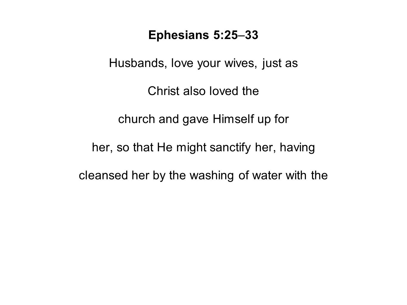 Ephesians 5:25–33 Husbands, love your wives, just as Christ also loved the church and gave Himself up for her, so that He might sanctify her, having cleansed her by the washing of water with the