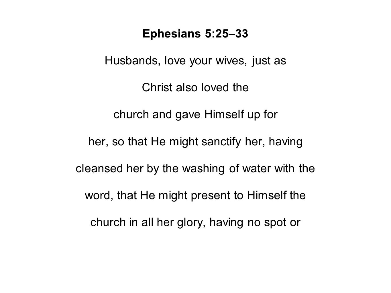 Ephesians 5:25–33 Husbands, love your wives, just as Christ also loved the church and gave Himself up for her, so that He might sanctify her, having cleansed her by the washing of water with the word, that He might present to Himself the church in all her glory, having no spot or