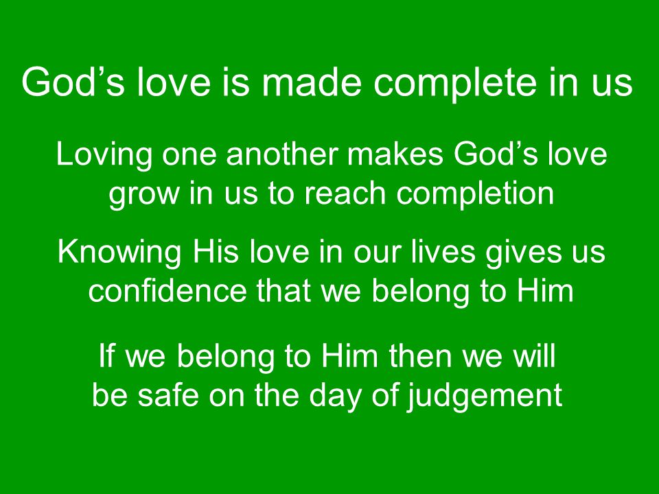 Loving one another makes God’s love grow in us to reach completion Knowing His love in our lives gives us confidence that we belong to Him If we belong to Him then we will be safe on the day of judgement