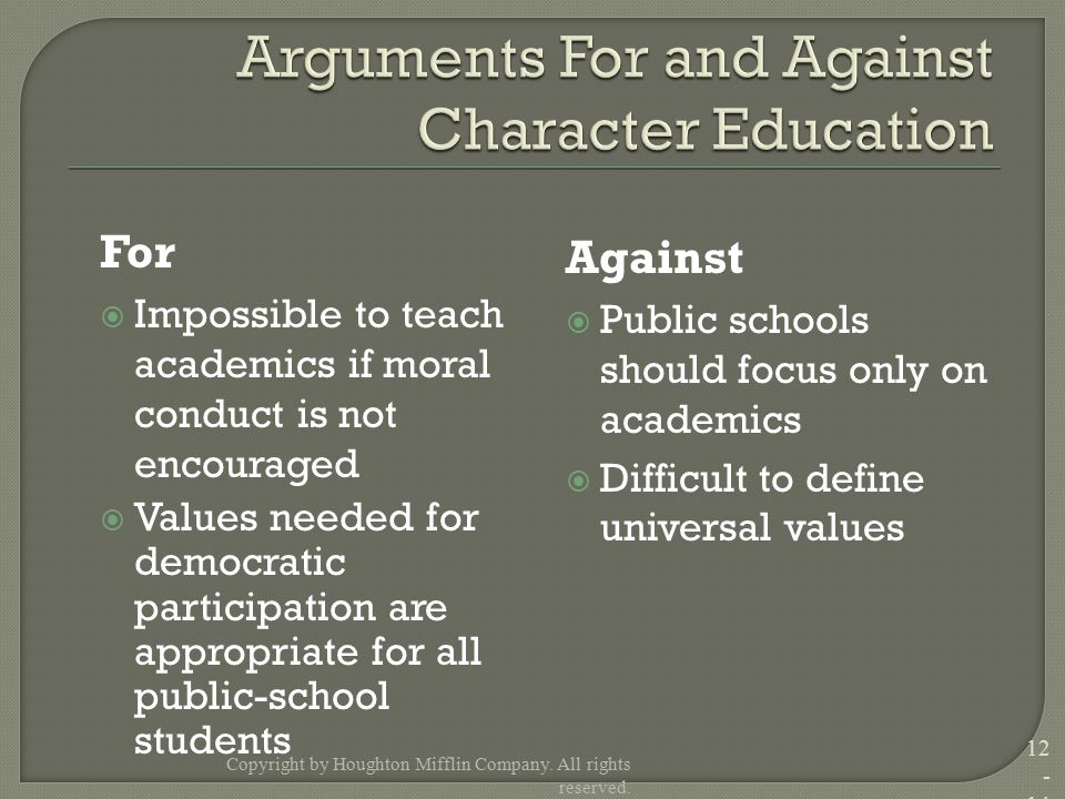 For  Impossible to teach academics if moral conduct is not encouraged  Values needed for democratic participation are appropriate for all public-school students Against  Public schools should focus only on academics  Difficult to define universal values Copyright by Houghton Mifflin Company.