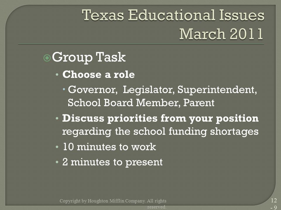  Group Task Choose a role  Governor, Legislator, Superintendent, School Board Member, Parent Discuss priorities from your position regarding the school funding shortages 10 minutes to work 2 minutes to present Copyright by Houghton Mifflin Company.