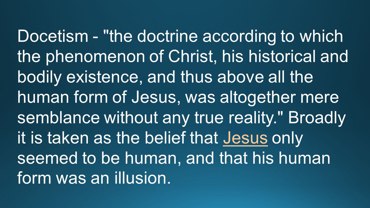 Docetism - the doctrine according to which the phenomenon of Christ, his historical and bodily existence, and thus above all the human form of Jesus, was altogether mere semblance without any true reality. Broadly it is taken as the belief that Jesus only seemed to be human, and that his human form was an illusion.Jesus