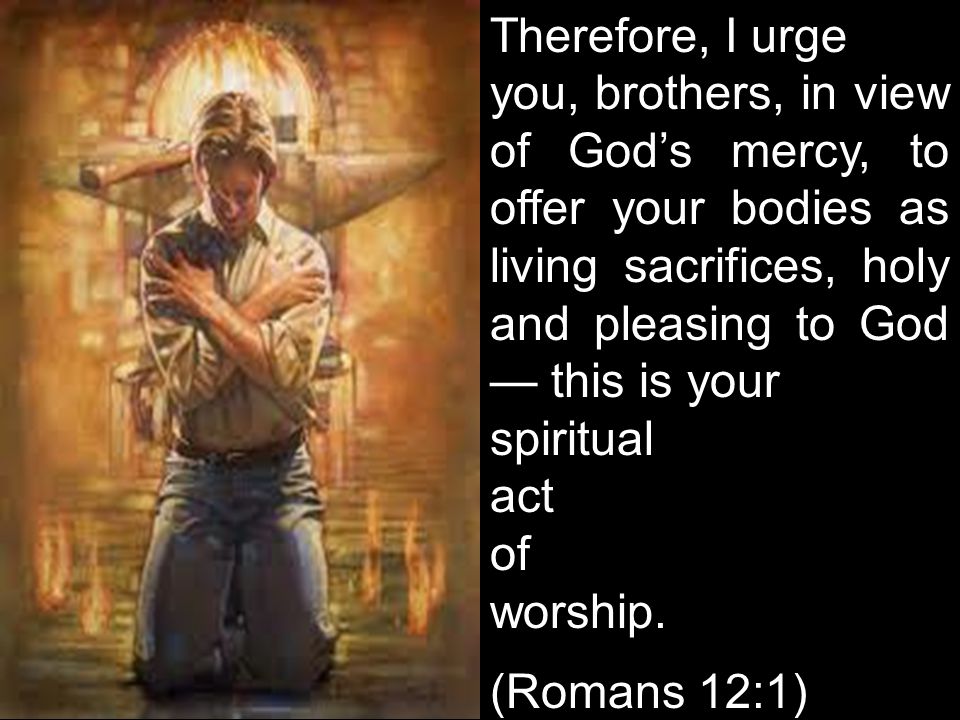 Therefore, I urge you, brothers, in view of God’s mercy, to offer your bodies as living sacrifices, holy and pleasing to God — this is your spiritual act of worship.